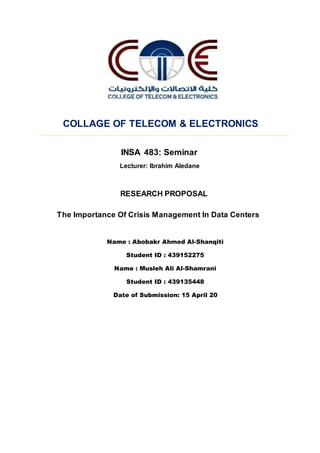 COLLAGE OF TELECOM & ELECTRONICS
INSA 483: Seminar
Lecturer: Ibrahim Aledane
RESEARCH PROPOSAL
The Importance Of Crisis Management In Data Centers
Name : Abobakr Ahmed Al-Shanqiti
Student ID : 439152275
Name : Musleh Ali Al-Shamrani
Student ID : 439135448
Date of Submission: 15 April 20
 