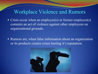 Workplace Violence and Rumors
 Crisis occur when an employee(s) or former employee(s)
commits an act of violence against other employees on
organizational grounds.
 Rumors are, when false information about an organization
or its products creates crises hurting it’s reputation.
 