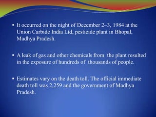  It occurred on the night of December 2–3, 1984 at the
Union Carbide India Ltd, pesticide plant in Bhopal,
Madhya Pradesh.
 A leak of gas and other chemicals from the plant resulted
in the exposure of hundreds of thousands of people.
 Estimates vary on the death toll. The official immediate
death toll was 2,259 and the government of Madhya
Pradesh.
 