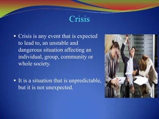 Crisis
 Crisis is any event that is expected
to lead to, an unstable and
dangerous situation affecting an
individual, group, community or
whole society.
 It is a situation that is unpredictable,
but it is not unexpected.
 