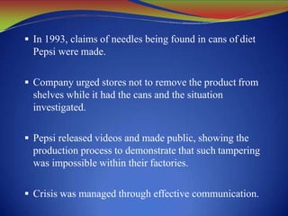  In 1993, claims of needles being found in cans of diet
Pepsi were made.
 Company urged stores not to remove the product from
shelves while it had the cans and the situation
investigated.
 Pepsi released videos and made public, showing the
production process to demonstrate that such tampering
was impossible within their factories.
 Crisis was managed through effective communication.
 