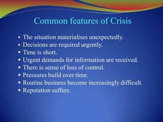 Common features of Crisis
 The situation materialises unexpectedly.
 Decisions are required urgently.
 Time is short.
 Urgent demands for information are received.
 There is sense of loss of control.
 Pressures build over time.
 Routine business become increasingly difficult.
 Reputation suffers.
 