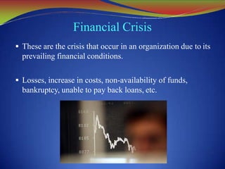 Financial Crisis
 These are the crisis that occur in an organization due to its
prevailing financial conditions.
 Losses, increase in costs, non-availability of funds,
bankruptcy, unable to pay back loans, etc.
 
