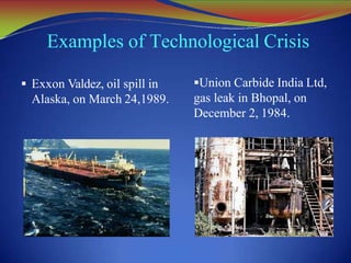 Examples of Technological Crisis
 Exxon Valdez, oil spill in
Alaska, on March 24,1989.
Union Carbide India Ltd,
gas leak in Bhopal, on
December 2, 1984.
 
