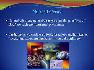 Natural Crisis
 Natural crisis, are natural disasters considered as 'acts of
God,' are such environmental phenomena.
 Earthquakes, volcanic eruptions, tornadoes and hurricanes,
floods, landslides, tsunamis, storms, and droughts etc.
 