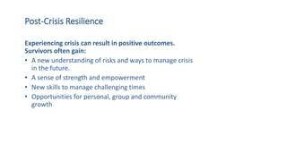 Post-Crisis Resilience
Experiencing crisis can result in positive outcomes.
Survivors often gain:
• A new understanding of risks and ways to manage crisis
in the future.
• A sense of strength and empowerment
• New skills to manage challenging times
• Opportunities for personal, group and community
growth
 