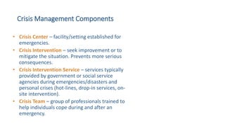 Crisis Management Components
• Crisis Center – facility/setting established for
emergencies.
• Crisis Intervention – seek improvement or to
mitigate the situation. Prevents more serious
consequences.
• Crisis Intervention Service – services typically
provided by government or social service
agencies during emergencies/disasters and
personal crises (hot-lines, drop-in services, on-
site intervention).
• Crisis Team – group of professionals trained to
help individuals cope during and after an
emergency.
 