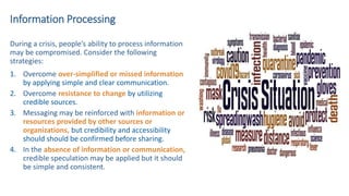 Information Processing
During a crisis, people’s ability to process information
may be compromised. Consider the following
strategies:
1. Overcome over-simplified or missed information
by applying simple and clear communication.
2. Overcome resistance to change by utilizing
credible sources.
3. Messaging may be reinforced with information or
resources provided by other sources or
organizations, but credibility and accessibility
should should be confirmed before sharing.
4. In the absence of information or communication,
credible speculation may be applied but it should
be simple and consistent.
 