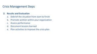 2. Results and Evaluation
a. Debrief the situation from start to finish
b. Promote actition within your organization
c. Assess performance
d. Document lessons learned
e. Plan activities to improve the crisis plan
Crisis Management Steps
 