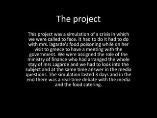 The project
This project was a simulation of a crisis in which
we were called to face. It had to do it had to do
with mrs. lagarde's food poisoning while on her
visit to greece to have a meeting with the
government. We were assigned the role of the
ministry of finance who had arranged the whole
stay of mrs Lagarde and we had to look into the
subject and at the same time answer in the media
questions. The simulation lasted 3 days and in the
end there was a real-time debate with the media
and the food catering.
 