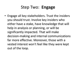 Step Two: Engage
• Engage all key stakeholders. Trust the insiders
you should trust. Involve key insiders who
either have a stake, have knowledge that will
help in analysis or planning, or will be
significantly impacted. That will make
decision-making and internal communications
far more effective. Moreover, those with a
vested interest won't feel like they were kept
out of the loop.
 