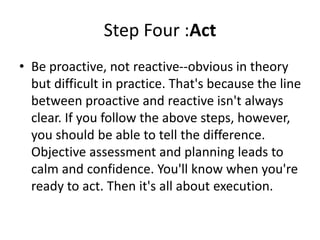 Step Four :Act
• Be proactive, not reactive--obvious in theory
but difficult in practice. That's because the line
between proactive and reactive isn't always
clear. If you follow the above steps, however,
you should be able to tell the difference.
Objective assessment and planning leads to
calm and confidence. You'll know when you're
ready to act. Then it's all about execution.
 