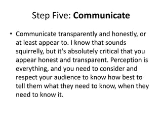Step Five: Communicate
• Communicate transparently and honestly, or
at least appear to. I know that sounds
squirrelly, but it's absolutely critical that you
appear honest and transparent. Perception is
everything, and you need to consider and
respect your audience to know how best to
tell them what they need to know, when they
need to know it.
 