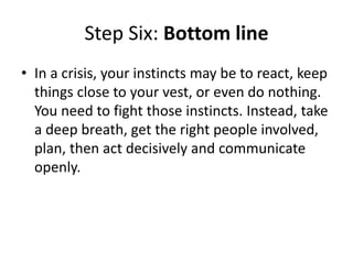 Step Six: Bottom line
• In a crisis, your instincts may be to react, keep
things close to your vest, or even do nothing.
You need to fight those instincts. Instead, take
a deep breath, get the right people involved,
plan, then act decisively and communicate
openly.
 