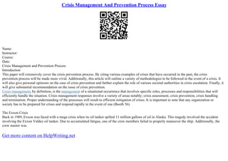 Crisis Management And Prevention Process Essay
Name:
Instructor:
Course:
Date:
Crisis Management and Prevention Process
Introduction
This paper will extensively cover the crisis prevention process. By citing various examples of crises that have occurred in the past, the crisis
prevention process will be made more vivid. Additionally, this article will outline a variety of methodologies to be followed in the event of a crisis. It
will also give personal opinions on the case of crisis prevention and farther explain the role of various societal authorities in crisis escalation. Finally, it
will give substantial recommendation on the issue of crisis prevention.
Crisis management, by definition, is the management of a situational occurrence that involves specific roles, processes and responsibilities that will
efficiently handle the situation. Crisis management responses involve a variety of areas notably; crisis assessment, crisis prevention, crisis handling
and termination. Proper understanding of the processes will result to efficient mitigation of crises. It is important to note that any organization or
society has to be prepared for crises and respond rapidly in the event of one (Booth 56).
The Exxon Crisis
Back in 1989, Exxon was faced with a mega crisis when its oil tanker spilled 11 million gallons of oil in Alaska. This tragedy involved the accident
involving the Exxon Valdez oil tanker. Due to accumulated fatigue, one of the crew members failed to properly maneuver the ship. Additionally, the
crew master was
Get more content on HelpWriting.net
 