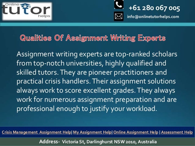 +61 280 067 005
info@onlinetutorhelps.com
Address- Victoria St, Darlinghurst NSW 2010, Australia
Crisis Management Assignment Help| My Assignment Help| Online Assignment Help | Assessment Help
Assignment writing experts are top-ranked scholars
from top-notch universities, highly qualified and
skilled tutors.They are pioneer practitioners and
practical crisis handlers.Their assignment solutions
always work to score excellent grades.They always
work for numerous assignment preparation and are
professional enough to justify your workload.
 