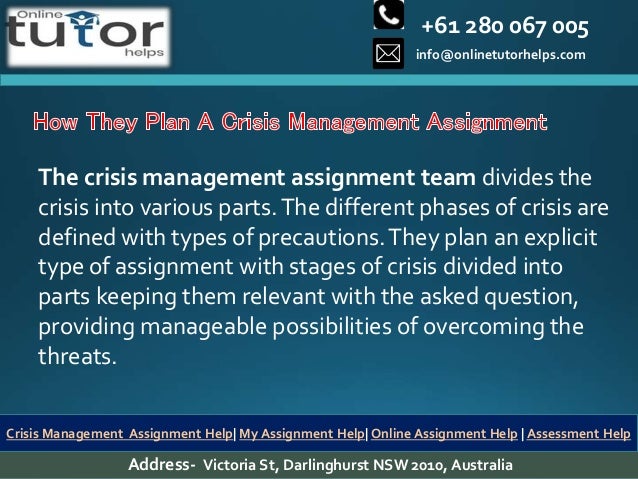 +61 280 067 005
info@onlinetutorhelps.com
Address- Victoria St, Darlinghurst NSW 2010, Australia
Crisis Management Assignment Help| My Assignment Help| Online Assignment Help | Assessment Help
The crisis management assignment team divides the
crisis into various parts.The different phases of crisis are
defined with types of precautions.They plan an explicit
type of assignment with stages of crisis divided into
parts keeping them relevant with the asked question,
providing manageable possibilities of overcoming the
threats.
 