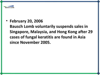 February 20, 2006  Bausch Lomb voluntarily suspends sales in Singapore, Malaysia, and Hong Kong after 29 cases of fungal keratitis are found in Asia since November 2005.  
