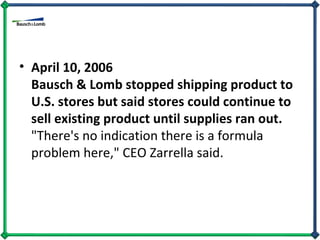 April 10, 2006 Bausch & Lomb stopped shipping product to U.S. stores but said stores could continue to sell existing product until supplies ran out.  "There's no indication there is a formula problem here," CEO Zarrella said. 