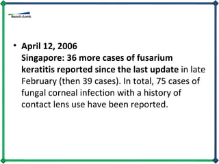 April 12, 2006 Singapore: 36 more cases of fusarium keratitis reported since the last update  in late February (then 39 cases). In total, 75 cases of fungal corneal infection with a history of contact lens use have been reported. 