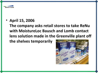 April 15, 2006  The company asks retail stores to take ReNu with MoistureLoc Bausch and Lomb contact lens solution made in the Greenville plant off the shelves temporarily  