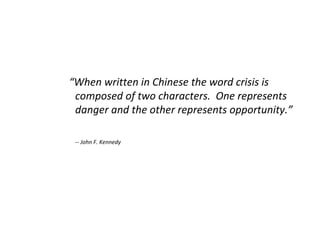 “ When written in Chinese the word crisis is composed of two characters.  One represents danger and the other represents opportunity.” -- John F. Kennedy 
