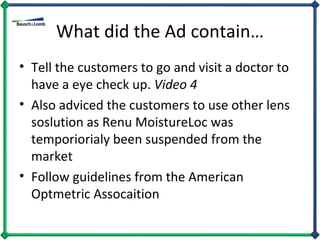 What did the Ad contain… Tell the customers to go and visit a doctor to have a eye check up.  Video 4 Also adviced the customers to use other lens soslution as Renu MoistureLoc was temporiorialy been suspended from the market Follow guidelines from the American Optmetric Assocaition 