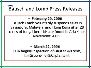 Bausch and Lomb Press Releases February 20, 2006  Bausch Lomb voluntarily suspends sales in Singapore, Malaysia, and Hong Kong after 29 cases of fungal keratitis are found in Asia since November 2005.  March 22, 2006  FDA begins inspection of Bausch & Lomb, Greenville, S.C. plant. 