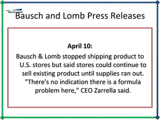 Bausch and Lomb Press Releases April 10: Bausch & Lomb stopped shipping product to U.S. stores but said stores could continue to sell existing product until supplies ran out. "There's no indication there is a formula problem here," CEO Zarrella said. 