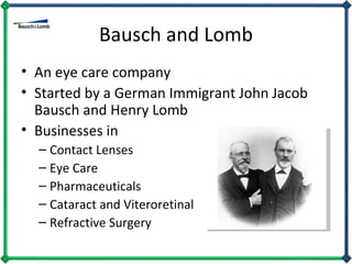 Bausch and Lomb An eye care company Started by a German Immigrant John Jacob Bausch and Henry Lomb Businesses in  Contact Lenses Eye Care Pharmaceuticals Cataract and Viteroretinal Refractive Surgery 