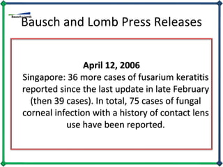 Bausch and Lomb Press Releases April 12, 2006 Singapore: 36 more cases of fusarium keratitis reported since the last update in late February (then 39 cases). In total, 75 cases of fungal corneal infection with a history of contact lens use have been reported. 