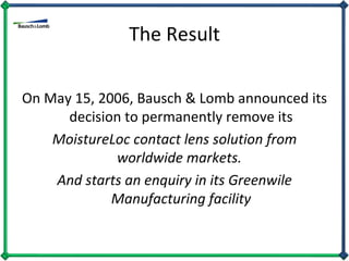 The Result On May 15, 2006, Bausch & Lomb announced its decision to permanently remove its MoistureLoc contact lens solution from worldwide markets.  And starts an enquiry in its Greenwile Manufacturing facility 