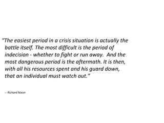 “ The easiest period in a crisis situation is actually the battle itself. The most difficult is the period of indecision - whether to fight or run away.  And the most dangerous period is the aftermath. It is then, with all his resources spent and his guard down, that an individual must watch out.” -- Richard Nixon 