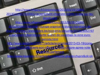 http://www.lefigaro.fr/conjoncture/2013/03/19/20002-
20130319ARTFIG00652-le-parlement-chypriote-rejette-la-taxe-sur-les-
depots.php
http://www.lefigaro.fr/conjoncture/2013/03/20/20002-
20130320ARTFIG00468-l-europe-organise-le-blocus-monetaire-de-
chypre.phphttp://www.lalibre.be/economie/actualite/article/804274/l
e-parlement-chypriote-rejette-le-plan-de-sauvetage-la-zone-euro-
persiste.html
http://www.lesoir.be/210371/article/economie/2013-03-19/zone-
euro-%C2%ABreitere-son-offre%C2%BB-chypre-apres-vote-
negatif-du-parlement
http://www.leparisien.fr/recherche/recherche.php?q=chypre&ok=ok
 