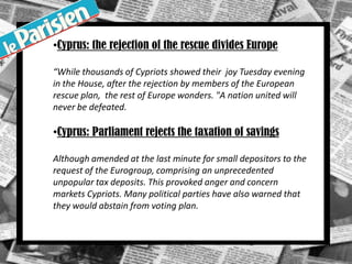 •Cyprus: the rejection of the rescue divides Europe
“While thousands of Cypriots showed their joy Tuesday evening
in the House, after the rejection by members of the European
rescue plan, the rest of Europe wonders. "A nation united will
never be defeated.
•Cyprus: Parliament rejects the taxation of savings
Although amended at the last minute for small depositors to the
request of the Eurogroup, comprising an unprecedented
unpopular tax deposits. This provoked anger and concern
markets Cypriots. Many political parties have also warned that
they would abstain from voting plan.
.
 
