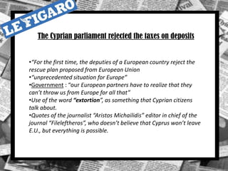 •“For the first time, the deputies of a European country reject the
rescue plan proposed from European Union
•“unprecedented situation for Europe”
•Government : “our European partners have to realize that they
can’t throw us from Europe for all that”
•Use of the word “extortion”, as something that Cyprian citizens
talk about.
•Quotes of the journalist “Aristos Michailidis” editor in chief of the
journal “Fileleftheros”, who doesn’t believe that Cyprus won’t leave
E.U., but everything is possible.
The Cyprian parliament rejected the taxes on deposits
 