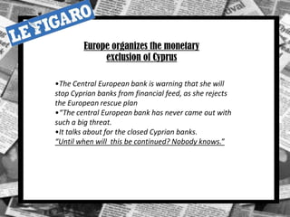 •The Central European bank is warning that she will
stop Cyprian banks from financial feed, as she rejects
the European rescue plan
•“The central European bank has never came out with
such a big threat.
•It talks about for the closed Cyprian banks.
“Until when will this be continued? Nobody knows.”
Europe organizes the monetary
exclusion of Cyprus
 