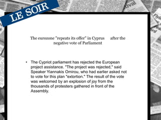 The eurozone "repeats its offer" in Cyprus after the
negative vote of Parliament
• The Cypriot parliament has rejected the European
project assistance. "The project was rejected," said
Speaker Yiannakis Omirou, who had earlier asked not
to vote for this plan "extortion." The result of the vote
was welcomed by an explosion of joy from the
thousands of protesters gathered in front of the
Assembly.
 