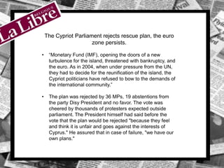The Cypriot Parliament rejects rescue plan, the euro
zone persists.
• “Monetary Fund (IMF), opening the doors of a new
turbulence for the island, threatened with bankruptcy, and
the euro. As in 2004, when under pressure from the UN,
they had to decide for the reunification of the island, the
Cypriot politicians have refused to bow to the demands of
the international community.”
• The plan was rejected by 36 MPs, 19 abstentions from
the party Disy President and no favor. The vote was
cheered by thousands of protesters expected outside
parliament. The President himself had said before the
vote that the plan would be rejected "because they feel
and think it is unfair and goes against the interests of
Cyprus." He assured that in case of failure, "we have our
own plans."
 