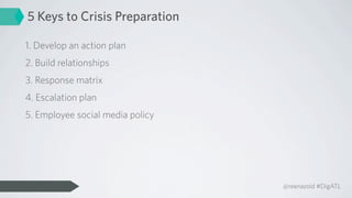 5 Keys to Crisis Preparation

1. Develop an action plan
2. Build relationships
3. Response matrix
4. Escalation plan
5. Employee social media policy




                                  @reenazoid #DigATL
 