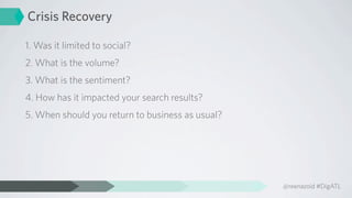 Crisis Recovery

1. Was it limited to social?
2. What is the volume?
3. What is the sentiment?
4. How has it impacted your search results?
5. When should you return to business as usual?




                                                  @reenazoid #DigATL
 