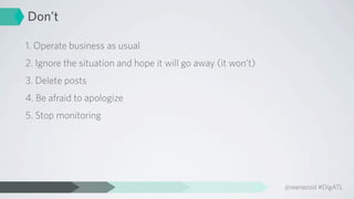 Don’t

1. Operate business as usual
2. Ignore the situation and hope it will go away (it won’t)
3. Delete posts
4. Be afraid to apologize
5. Stop monitoring




                                                              @reenazoid #DigATL
 