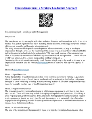 Crisis Management- a Strategic Leadership Approach
Crisis management – a strategic leadership approach
Introduction
The past decade has been wrought with crises on both a domestic and international scale. It has been
marked by a glut of organizational crises including natural disasters, technology disruption, and acts
of terrorism, scandals, and financial mismanagement.
Yet, many leaders are ill–prepared for the important role they may need to play in leading an
organization through a crisis. At the beginning of the decade people all over the world scrambled to
tackle the potential technological disruption of the Y2K bug which was one of the utmost crises.
Then in 2001 the US was thrown off balance by the terrorist attack on September 11, which led to a
world wide upshot. A few ... Show more content on Helpwriting.net ...
Smoldering–like crisis situations typically result from the simple day to day work performed in an
organization and often take the form of management mistakes that have built up over a period of
time.
Phases of crisis Management:
Phase 1: Signal Detection
While these are less evident in many crisis that occur suddenly and without warning (e.g., natural
disaster), most other types of crisis have a number of early warning signs that lead an enlightened
manager to know something is wrong. A slowly building increase in customer complaints or defect
rates, for example, can be a sign of trouble in product quality.
Phase 2: Preparation/Prevention
The preparation and prevention phase is one in which managers engage in activities to plan for or
avert a crisis. These activities may include developing crisis policies and procedures, identifying a
crisis response team, performing crisis drills, and more. As the preparation and prevention stage of
crisis management should not imply that the goal for managers is to prevent all crises, but rather
engage in realistic planning in order to better position the organization to prevent some crises and to
manage those that are unavoidable.
Phase 3: Containment/Damage
The goal of the containment/damage control phase is to limit the reputation, financial, and other
 