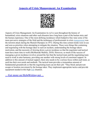 Aspects of Crisis Management: An Examination
Aspects of Crisis Management: An Examination As we've seen throughout the history of
humankind, crisis situations and other such disasters have long been a part of the human story and
the human experience. One of the most defining incidences which helped to fine–tune some of the
more pervasive strategies of the field and the techniques of professionals in crisis management was
the terrorist attack during the Munich Olympics in 1972. During this time certain trends were in use
and seen as priorities when attempting to mitigate the situation. These were things like containing
and negotiating with the hostage taker in such an incident, understanding the hostage takers
motivation, and the necessity of slowing down a given incidence so that the negotiator and tactical
team have more time to work (McMains& Mullins, 2010). However, so much of the success of
managing a given incidence revolves around the fact that the tactical team and the negotiating team
need to work in utter harmony, providing one another with strong levels of consistent support. In
addition to this amount of mutual support, there also needs to be a serious focus within each team, as
each has their own needs and methods. The tactical team provides a tremendous amount of
fundamental groundwork so that the negotiating team can do their job. "They block and prevent
escape or location movement by the hostage taker. They implement appropriate tactics and provide
equipment needed in this high risk situation.
... Get more on HelpWriting.net ...
 