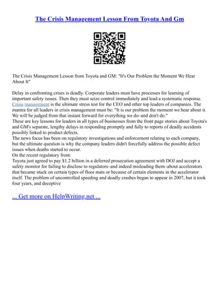 The Crisis Management Lesson From Toyota And Gm
The Crisis Management Lesson from Toyota and GM: "It's Our Problem the Moment We Hear
About It"
Delay in confronting crises is deadly. Corporate leaders must have processes for learning of
important safety issues. Then they must seize control immediately and lead a systematic response.
Crisis management is the ultimate stress test for the CEO and other top leaders of companies. The
mantra for all leaders in crisis management must be: "It is our problem the moment we hear about it.
We will be judged from that instant forward for everything we do–and don't do."
These are key lessons for leaders in all types of businesses from the front page stories about Toyota's
and GM's separate, lengthy delays in responding promptly and fully to reports of deadly accidents
possibly linked to product defects.
The news focus has been on regulatory investigations and enforcement relating to each company,
but the ultimate question is why the company leaders didn't forcefully address the possible defect
issues when deaths started to occur.
On the recent regulatory front:
Toyota just agreed to pay $1.2 billion in a deferred prosecution agreement with DOJ and accept a
safety monitor for failing to disclose to regulators–and indeed misleading them–about accelerators
that became stuck on certain types of floor mats or because of certain elements in the accelerator
itself. The problem of uncontrolled speeding and deadly crashes began to appear in 2007, but it took
four years, and deceptive
... Get more on HelpWriting.net ...
 