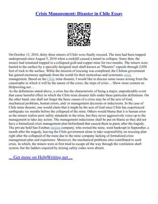Crisis Management: Disaster in Chile Essay
On October 13, 2010, thirty three miners of Chile were finally rescued. The men had been trapped
underground since August 5, 2010 when a rockfall caused a tunnel to collapse. Since then, the
miners had remained trapped in a collapsed gold and copper mine for two months. The miners were
hauled to the surface by a specially designed steel shaft known as "Phoenix" capsule through 2,050
feet of rock to the surface. While the mission of rescuing was completed, the Chilean government
has gained enormous applauds from the world for their meticulous and systematic crisis
management. Based on the Chile mine disaster, I would like to discuss some issues arising from the
catastrophe in which it will be the nature of the crisis, the steps of crisis ... Show more content on
Helpwriting.net ...
As the definitions stated above, a crisis has the characteristic of being a major, unpredictable event
that cause harmful effect in which the Chile mine disaster falls under these particular definitions. On
the other hand, one shall not forget the basic causes of a crisis may be of the acts of God,
mechanical problems, human errors, and/ or management decisions or indecisions. In the case of
Chile mine disaster, one would claim that it might be the acts of God since Chile has experienced
earthquake six months before the collapsed of the mine. Others would blame that it is human error
as the miners realize poor safety standards in the mine, but they never aggressively voice up to the
management to take any action. The management indecisions shall be put on blame as they did not
have a formalized crisis management plan beforehand that caused them to panic after the tragedy.
The private held San Esteban mining company, who owned the mine, went bankrupt in September, a
month after the tragedy, leaving the Chile government alone to take responsibility on rescuing plan
right after the collapsed of the mine due to the mine company lacking of formalized crisis
management plan and experience. Moreover, the mechanical problems also contributed to such
crisis. In which, the miners were at first tried to escape all the way through the ventilation shaft
system, but the ladders required by mining safety codes were absent.
... Get more on HelpWriting.net ...
 