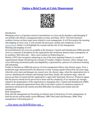 Taking a Brief Look at Crisis Management
Introduction
Managing crises is of greatest concern to practitioners as crises can be disruptive and damaging if
not tackled with effective management plans (Linsley and Slack, 2012). This brief literature
synthesis focuses on three major areas related to crisis management. It will first analyse the meaning
and mapping of crisis; next, it will consider the processes, models and complexity of crisis
management; finally, it will highlight the concept and the role of risk management.
Meaning and mapping of crisis
Several definitions for crisis are available in the literature. Carmeli and Schaubroeck (2008) describe
crisis as a moment of disruption for the organisation that insidiously destroys basic assumptions of
its members; McCollen and ... Show more content on Helpwriting.net ...
Dooley (1997) also recognises unlearning as one of the most important features in a model of
organisational change introducing the concept of Complex Adaptive Systems, where changes may
occur following inconsistent paths and adaptability is generated by a process of continuous learning
and unlearning.
Further to Paraskevas (2006) the process of crisis management follows four distinct stages. First, a
prodromal stage characterised by the detection of early warning signals followed by the acute stage,
when the crisis starts and damages are caused; next, the chronic stage, when the organisation tries to
recover, identifying the mistakes and learning from them; finally, the resolution stage, when all
process go back to normal and the organisation is again fully functional. However, Praskevas argues
that the process should not be perceived as linear and the complexity of its outcomes are strongly
related to the preparedness of the organisation to managing crisis. Carmeli and Schaubroeck (2008)
define crisis–prepared organisations those able to develop a system of continuous analysis of
operations and proactively monitor possible difficulties investing in prevention and risk
management.
Risk management
Risk and risk management are becoming an intrinsic part of all projects of crisis management, in
both the private and the public sector (Bhimani, 2009; McConnel and Drennan, 2006). Risk
management is becoming part of
... Get more on HelpWriting.net ...
 