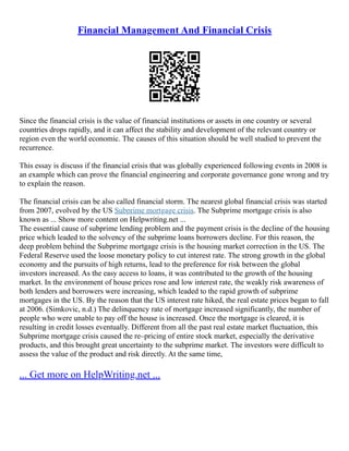 Financial Management And Financial Crisis
Since the financial crisis is the value of financial institutions or assets in one country or several
countries drops rapidly, and it can affect the stability and development of the relevant country or
region even the world economic. The causes of this situation should be well studied to prevent the
recurrence.
This essay is discuss if the financial crisis that was globally experienced following events in 2008 is
an example which can prove the financial engineering and corporate governance gone wrong and try
to explain the reason.
The financial crisis can be also called financial storm. The nearest global financial crisis was started
from 2007, evolved by the US Subprime mortgage crisis. The Subprime mortgage crisis is also
known as ... Show more content on Helpwriting.net ...
The essential cause of subprime lending problem and the payment crisis is the decline of the housing
price which leaded to the solvency of the subprime loans borrowers decline. For this reason, the
deep problem behind the Subprime mortgage crisis is the housing market correction in the US. The
Federal Reserve used the loose monetary policy to cut interest rate. The strong growth in the global
economy and the pursuits of high returns, lead to the preference for risk between the global
investors increased. As the easy access to loans, it was contributed to the growth of the housing
market. In the environment of house prices rose and low interest rate, the weakly risk awareness of
both lenders and borrowers were increasing, which leaded to the rapid growth of subprime
mortgages in the US. By the reason that the US interest rate hiked, the real estate prices began to fall
at 2006. (Simkovic, n.d.) The delinquency rate of mortgage increased significantly, the number of
people who were unable to pay off the house is increased. Once the mortgage is cleared, it is
resulting in credit losses eventually. Different from all the past real estate market fluctuation, this
Subprime mortgage crisis caused the re–pricing of entire stock market, especially the derivative
products, and this brought great uncertainty to the subprime market. The investors were difficult to
assess the value of the product and risk directly. At the same time,
... Get more on HelpWriting.net ...
 