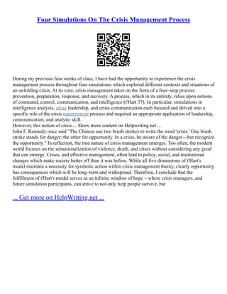 Four Simulations On The Crisis Management Process
During my previous four weeks of class, I have had the opportunity to experience the crisis
management process throughout four simulations which explored different contexts and situations of
an unfolding crisis. At its core, crisis management takes on the form of a four–step process:
prevention, preparation, response, and recovery. A process, which in its entirety, relies upon notions
of command, control, communication, and intelligence (t'Hart 37). In particular, simulations in
intelligence analysis, crisis leadership, and crisis communication each focused and delved into a
specific role of the crisis management process and required an appropriate application of leadership,
communication, and analytic skill.
However, this notion of crisis ... Show more content on Helpwriting.net ...
John F. Kennedy once said "The Chinese use two brush strokes to write the word 'crisis.' One brush
stroke stands for danger; the other for opportunity. In a crisis, be aware of the danger––but recognize
the opportunity." In reflection, the true nature of crisis management emerges. Too often, the modern
world focuses on the sensationalization of violence, death, and crises without considering any good
that can emerge. Crises, and effective management, often lead to policy, social, and institutional
changes which make society better off than it was before. While all five dimensions of t'Hart's
model maintain a necessity for symbolic action within crisis management theory, clearly opportunity
has consequences which will be long–term and widespread. Therefore, I conclude that the
fulfillment of t'Hart's model serves as an infinite window of hope – where crisis managers, and
future simulation participants, can strive to not only help people survive, but
... Get more on HelpWriting.net ...
 