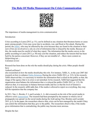 The Role Of Media Management On Crisis Communication
The importance of media management in crisis communication
Introduction
Crisis according to Laura (2013, p. 51), can be defined as any situation that threatens harms or cause
panic among people. Crisis may occur due to accidents, war, and flood or fire attack. During this
period, the public, who may be affected by the crisis because they are found in the situation or their
next of kin are involved in it, rely on a lot of information that is relayed by the media. Because of
this, the media must be careful of what they report. The information that the media convey to the
public according to Laura (2013, p. 50) may cool the situation, and reduce the tension that has been
built by the parties concerned. However, if they are not mindful of ... Show more content on
Helpwriting.net ...
Literature review
Research has been done on the role the media should play during the crisis. Other people should
have
AuthorLastName3
also researched on how the media should play this role. For instance, Taffel, A., in the year 2007 did
research on how to enhance Public Relations During the crisis (Taffel 2011, p. 112). In his research,
Taffel observed that, it is necessary to monitor the information that is relied on the public so that, the
image of the agency that is in crisis is not tarnished. In his research, Taffel had suggested that the
organization must balance the information that o is relayed the public (Taffel 2011, p. 112). He
observes that, it is necessary to balance between truths and lies so that the level of tension is
reduced. In the research, taffel adds that, if the media is allowed to report on everything, they may
kill the reputation that the company has.
In 2011, Yan, J., Brooke, F. L and Lucinda, L. A. did a research on the role of the social media in
effective crisis management. The research had been prompted by the manner in which a lot of
propaganda was spread via the social media during the Arab spring (Yan, Brookes and Lucinder
2011, p.3). In the paper, the researchers observe that, crisis can be best managed by the medal if they
can control the information that they give to the public. The researchers observe that, if the media
gives information that is contradicting, the public may become more anxious.
Despite the fact
 
